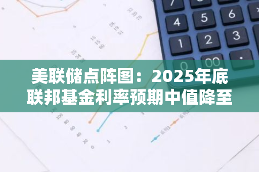 美联储点阵图：2025年底联邦基金利率预期中值降至3.5%