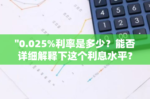 "0.025%利率是多少？能否详细解释下这个利息水平？"