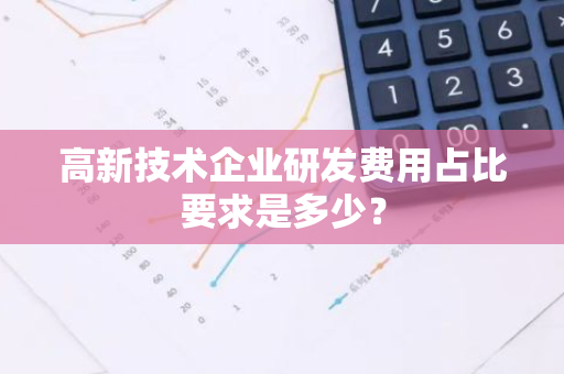 高新技术企业研发费用占比要求是多少？