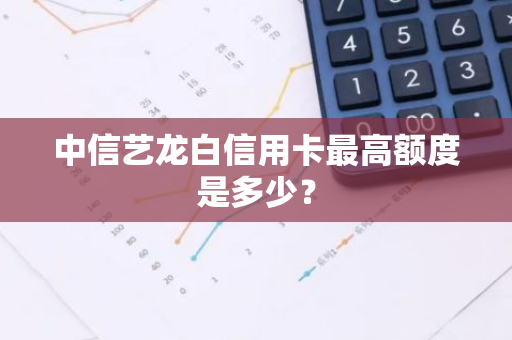 中信艺龙白信用卡最高额度是多少？