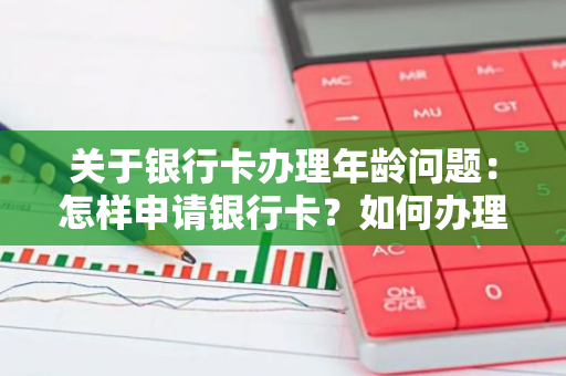 关于银行卡办理年龄问题：怎样申请银行卡？如何办理银行卡？