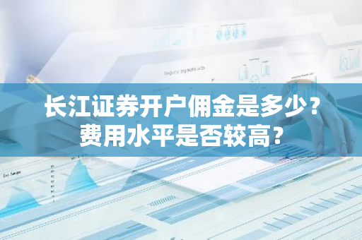 长江证券开户佣金是多少？费用水平是否较高？