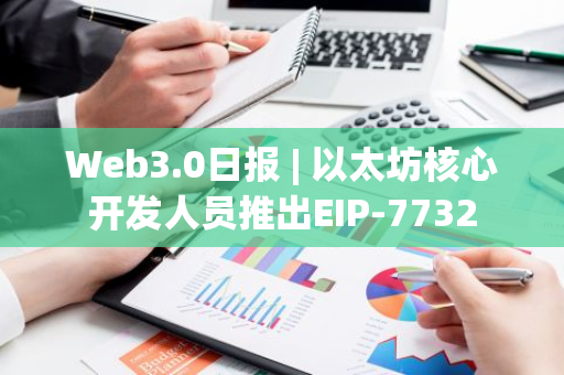 Web3.0日报 | 以太坊核心开发人员推出EIP-7732