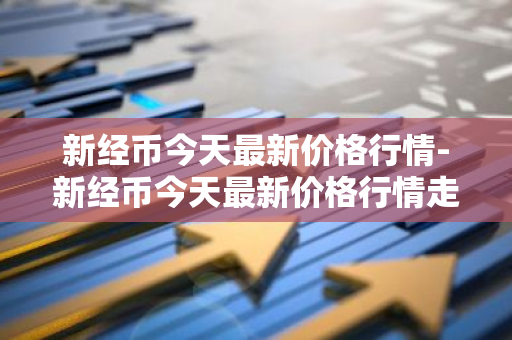 新经币今天最新价格行情-新经币今天最新价格行情走势