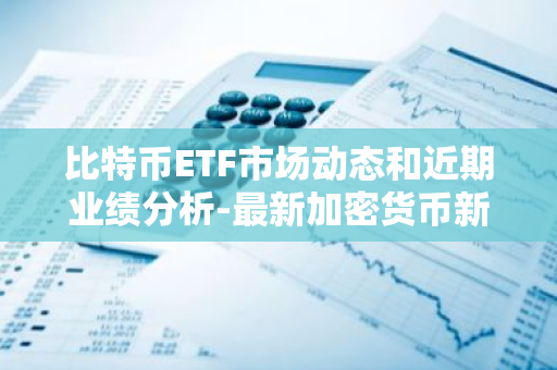 比特币ETF市场动态和近期业绩分析-最新加密货币新闻