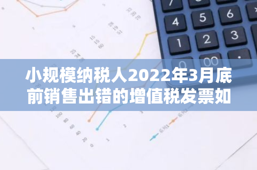 小规模纳税人2022年3月底前销售出错的增值税发票如何处理？