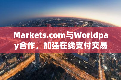 Markets.com与Worldpay合作，加强在线支付交易