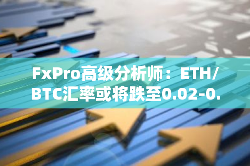 FxPro高级分析师：ETH/BTC汇率或将跌至0.02-0.03区间