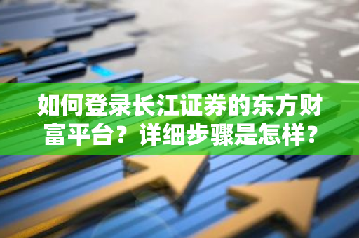 如何登录长江证券的东方财富平台？详细步骤是怎样？