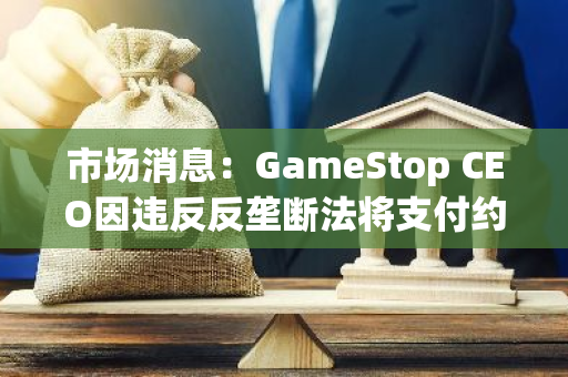 市场消息：GameStop CEO因违反反垄断法将支付约100万美元罚款