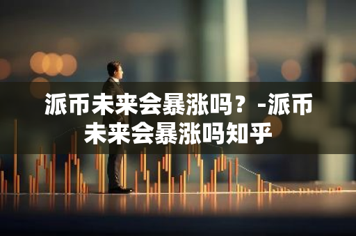 派币未来会暴涨吗？-派币未来会暴涨吗知乎