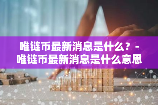 唯链币最新消息是什么？-唯链币最新消息是什么意思