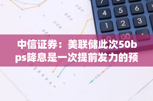 中信证券：美联储此次50bps降息是一次提前发力的预防式降息