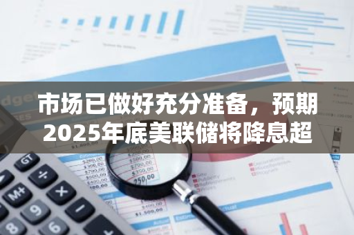 市场已做好充分准备，预期2025年底美联储将降息超过250个基点