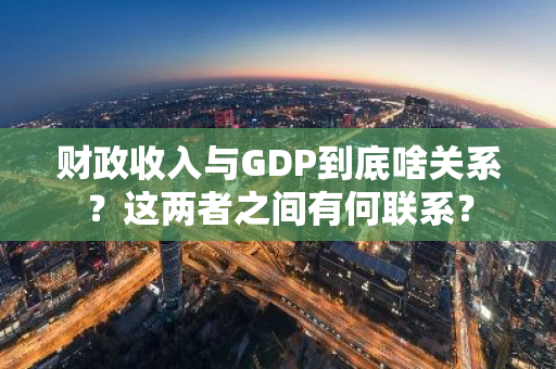 财政收入与GDP到底啥关系？这两者之间有何联系？