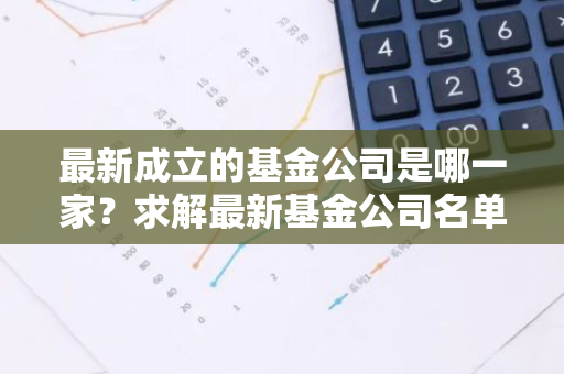 最新成立的基金公司是哪一家？求解最新基金公司名单。