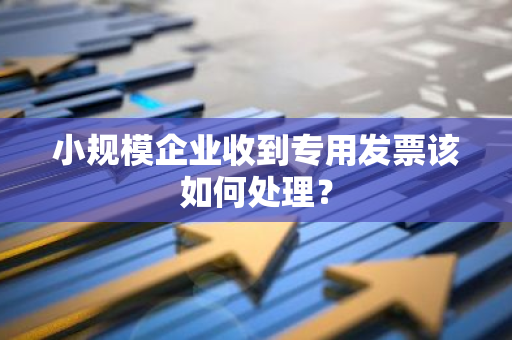 小规模企业收到专用发票该如何处理？