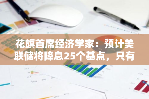 花旗首席经济学家：预计美联储将降息25个基点，只有面临衰退时才会大幅降息