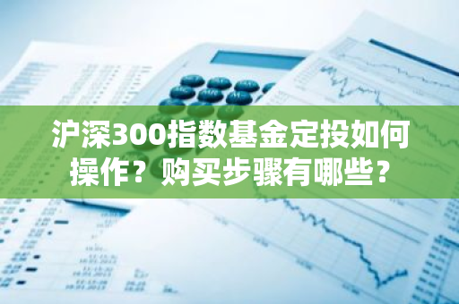 沪深300指数基金定投如何操作？购买步骤有哪些？