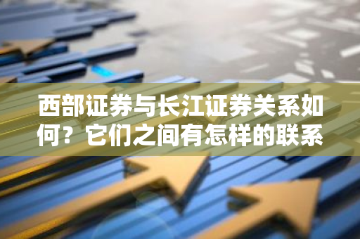 西部证券与长江证券关系如何？它们之间有怎样的联系？