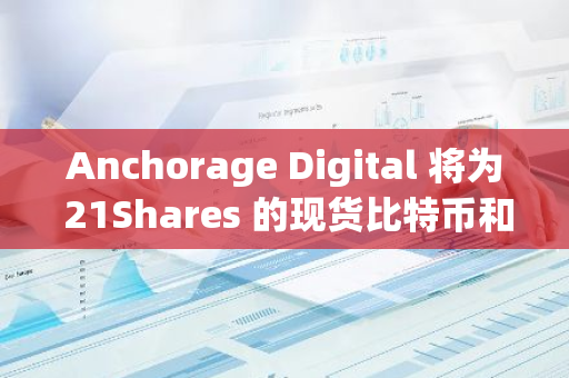 Anchorage Digital 将为 21Shares 的现货比特币和以太坊 ETF 提供托管服务