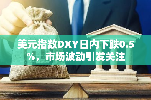 美元指数DXY日内下跌0.5%，市场波动引发关注