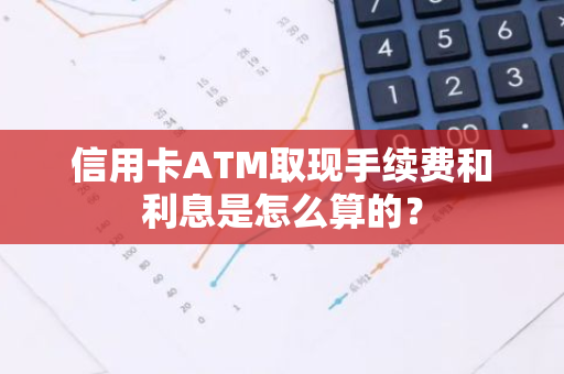 信用卡ATM取现手续费和利息是怎么算的？