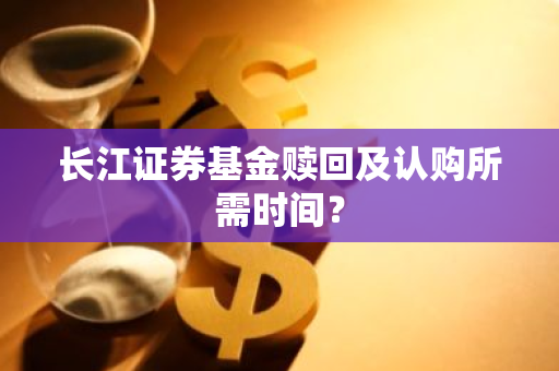 长江证券基金赎回及认购所需时间？