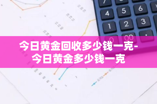 今日黄金回收多少钱一克-今日黄金多少钱一克