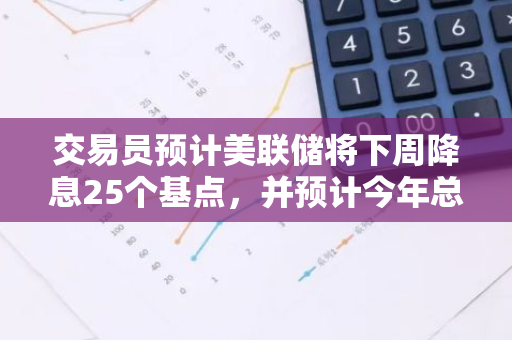 交易员预计美联储将下周降息25个基点，并预计今年总共将降息100个基点