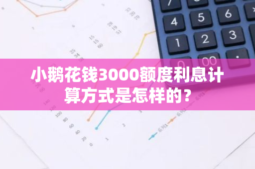 小鹅花钱3000额度利息计算方式是怎样的？