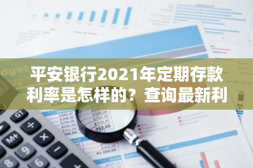 平安银行2021年定期存款利率是怎样的？查询最新利率表。