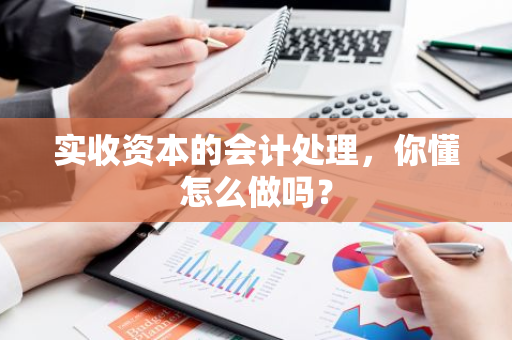 实收资本的会计处理，你懂怎么做吗？