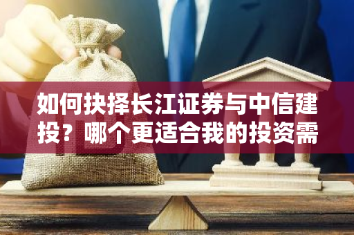 如何抉择长江证券与中信建投？哪个更适合我的投资需求？