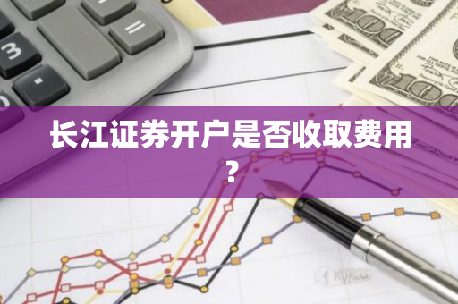 长江证券开户是否收取费用？