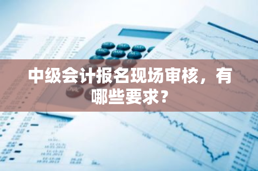 中级会计报名现场审核，有哪些要求？