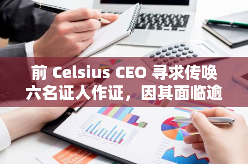 前 Celsius CEO 寻求传唤六名证人作证，因其面临逾 100 年监禁判决