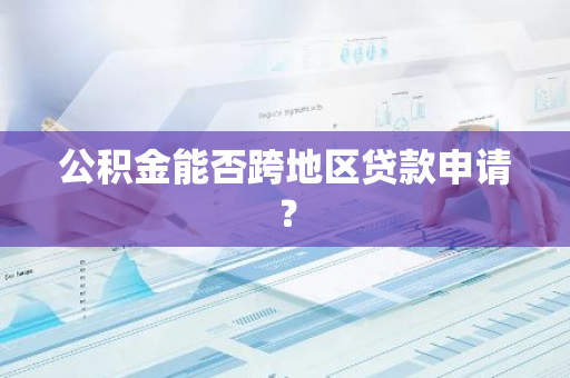 公积金能否跨地区贷款申请？