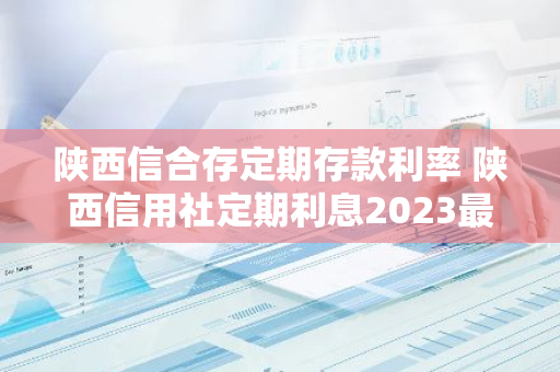 陕西信合存定期存款利率 陕西信用社定期利息2023最新利率