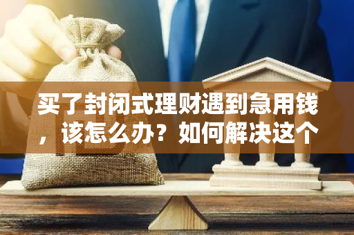 买了封闭式理财遇到急用钱，该怎么办？如何解决这个问题？