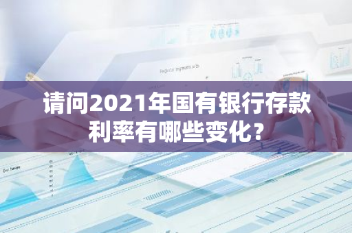 请问2021年国有银行存款利率有哪些变化？