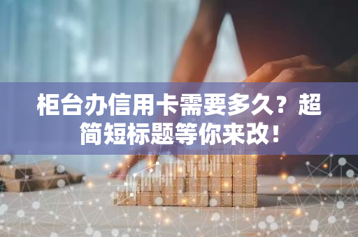 柜台办信用卡需要多久？超简短标题等你来改！