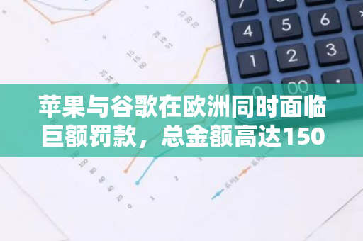 苹果与谷歌在欧洲同时面临巨额罚款，总金额高达150亿欧元