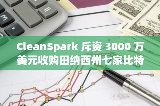 CleanSpark 斥资 3000 万美元收购田纳西州七家比特币挖矿设施