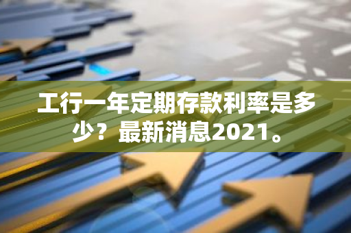 工行一年定期存款利率是多少？最新消息2021。