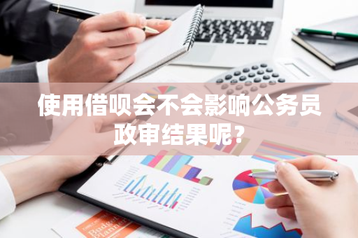 使用借呗会不会影响公务员政审结果呢？