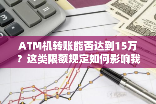 ATM机转账能否达到15万？这类限额规定如何影响我们日常金融业务处理？