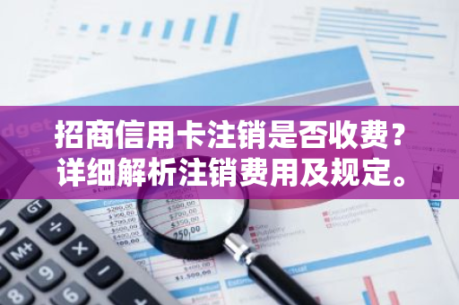 招商信用卡注销是否收费？详细解析注销费用及规定。