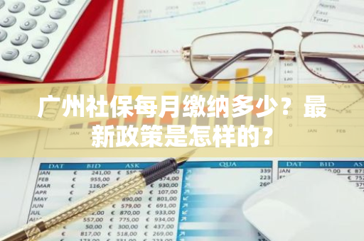 广州社保每月缴纳多少？最新政策是怎样的？