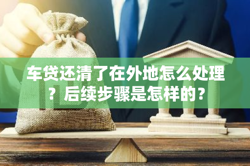 车贷还清了在外地怎么处理？后续步骤是怎样的？